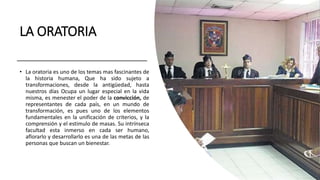 LA ORATORIA
• La oratoria es uno de los temas mas fascinantes de
la historia humana, Que ha sido sujeto a
transformaciones, desde la antigüedad, hasta
nuestros días Ocupa un lugar especial en la vida
misma, es menester el poder de la convicción, de
representantes de cada país, en un mundo de
transformación, es pues uno de los elementos
fundamentales en la unificación de criterios, y la
comprensión y el estimulo de masas. Su intrínseca
facultad esta inmerso en cada ser humano,
aflorarlo y desarrollarlo es una de las metas de las
personas que buscan un bienestar.
 