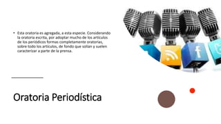 Oratoria Periodística
• Esta oratoria es agregada, a esta especie. Considerando
la oratoria escrita, por adoptar mucho de los artículos
de los periódicos formas completamente oratorias,
sobre todo los artículos, de fondo que solían y suelen
caracterizar a parte de la prensa.
 