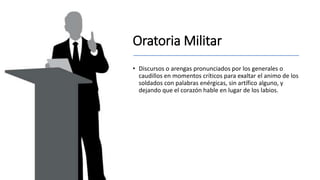 Oratoria Militar
• Discursos o arengas pronunciados por los generales o
caudillos en momentos críticos para exaltar el animo de los
soldados con palabras enérgicas, sin artífico alguno, y
dejando que el corazón hable en lugar de los labios.
 