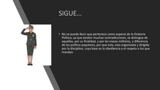 SIGUE…
• No se puede decir que pertenece como especie de la Oratoria
Política, ya que existen muchas contradicciones, se distingue de
aquellas, por su finalidad, y por las masas militares, a diferencia
de los político populares, por que esta, esta organizada y dirigida
por la disciplina, cuya base es la obediencia y el respeto a los que
mandan.
 