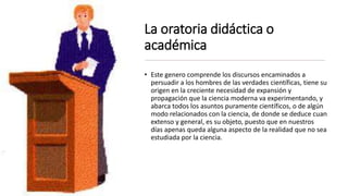 La oratoria didáctica o
académica
• Este genero comprende los discursos encaminados a
persuadir a los hombres de las verdades científicas, tiene su
origen en la creciente necesidad de expansión y
propagación que la ciencia moderna va experimentando, y
abarca todos los asuntos puramente científicos, o de algún
modo relacionados con la ciencia, de donde se deduce cuan
extenso y general, es su objeto, puesto que en nuestros
días apenas queda alguna aspecto de la realidad que no sea
estudiada por la ciencia.
 