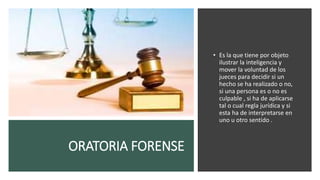 ORATORIA FORENSE
• Es la que tiene por objeto
ilustrar la inteligencia y
mover la voluntad de los
jueces para decidir si un
hecho se ha realizado o no,
si una persona es o no es
culpable , si ha de aplicarse
tal o cual regla jurídica y si
esta ha de interpretarse en
uno u otro sentido .
 