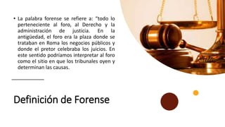 Definición de Forense
• La palabra forense se refiere a: “todo lo
perteneciente al foro, al Derecho y la
administración de justicia. En la
antigüedad, el foro era la plaza donde se
trataban en Roma los negocios públicos y
donde el pretor celebraba los juicios. En
este sentido podríamos interpretar al foro
como el sitio en que los tribunales oyen y
determinan las causas.
 