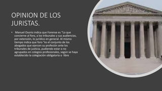 OPINION DE LOS
JURISTAS.
• Manuel Osorio indica que Forense es “Lo que
concierne al foro, a los tribunales y sus audiencias,
por extensión, lo jurídico en general. Al mismo
tiempo indica que foro “es el conjunto de los
abogados que ejercen su profesión ante los
tribunales de justicia, pudiendo estar o no
agrupados en colegios profesionales, según se haya
establecido la colegiación obligatoria o libre
 