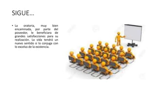 SIGUE…
• La oratoria, muy bien
encaminada, por parte del
poseedor, le beneficiara de
grandes satisfacciones para su
realización. La vida tendrá un
nuevo sentido si lo conjuga con
lo excelso de la existencia.
 
