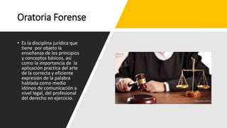 Oratoria Forense
• Es la disciplina jurídica que
tiene por objeto la
enseñanza de los principios
y conceptos básicos, así
como la importancia de la
aplicación practica del arte
de la correcta y eficiente
expresión de la palabra
hablada como medio
idóneo de comunicación a
nivel legal, del profesional
del derecho en ejercicio.
 