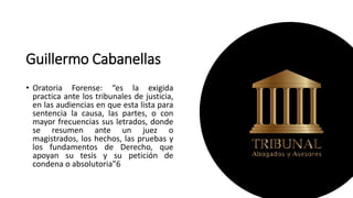 Guillermo Cabanellas
• Oratoria Forense: “es la exigida
practica ante los tribunales de justicia,
en las audiencias en que esta lista para
sentencia la causa, las partes, o con
mayor frecuencias sus letrados, donde
se resumen ante un juez o
magistrados, los hechos, las pruebas y
los fundamentos de Derecho, que
apoyan su tesis y su petición de
condena o absolutoria”6
 