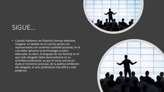 SIGUE…
• Cuando hablamos de Oratoria Forense debemos
imaginar un debate en el cual las partes son
representadas con auténtica oralidad procesal, en la
cual debe aplicarse la terminología jurídica
adecuada, es decir, el lenguaje de uso forense en el
que todo abogado debe desenvolverse en su
actividad profesional, ya que el Juicio oral es sin
duda el momento procesal, de la publica exhibición
del abogado, el acto profesional más difícil y más
peligroso.
 
