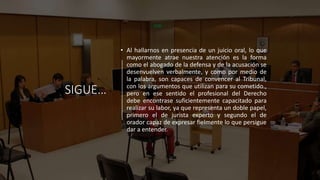 SIGUE…
• Al hallarnos en presencia de un juicio oral, lo que
mayormente atrae nuestra atención es la forma
como el abogado de la defensa y de la acusación se
desenvuelven verbalmente, y como por medio de
la palabra, son capaces de convencer al Tribunal,
con los argumentos que utilizan para su cometido.,
pero en ese sentido el profesional del Derecho
debe encontrase suficientemente capacitado para
realizar su labor, ya que representa un doble papel,
primero el de jurista experto y segundo el de
orador capaz de expresar fielmente lo que persigue
dar a entender.
 