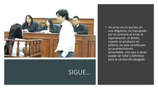 SIGUE…
• Un error en un escrito, en
una diligencia, no trasciende,
por el contrario el error, la
equivocación, el dislate,
cuando se producen en
público, no solo constituyen
un acontecimiento
lamentable, sino que a veces
puede ser total y definitivo
para la carrera del abogado
 
