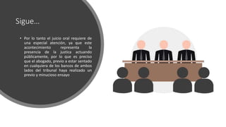 Sigue…
• Por lo tanto el juicio oral requiere de
una especial atención, ya que este
acontecimiento representa la
presencia de la justica actuando
públicamente, por lo que es preciso
que el abogado, previo a estar sentado
en cualquiera de los bancos de ambos
lados del tribunal haya realizado un
previo y minucioso ensayo
 