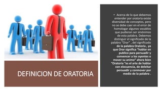DEFINICION DE ORATORIA
• Acerca de lo que debemos
entender por oratoria existe
diversidad de conceptos, pero
no se debe caer en el error de
homologar algunos vocablos
que pudieran ser sinónimos
de esta palabra. Debemos
distinguir el significado de la
palabra “Orar” , del significado
de la palabra Oratoria , ya
que Orar significa “hablar en
publico para persuadir y
convencer a los oyentes o
mover su animo” ahora bien
“Oratoria “es el arte de hablar
con elocuencia, de deleitar
persuadir y conmover por
medio de la palabra .
 