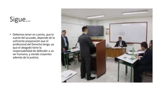 Sigue…
• Debemos tener en cuenta, que la
suerte del acusado, depende de la
suficiente preparación que el
profesional del Derecho tenga, ya
que el abogado tiene la
responsabilidad de defender a un
ser humano, y siendo creyentes
además de la justicia.
 