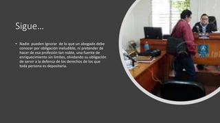 Sigue…
• Nadie pueden ignorar de lo que un abogado debe
conocer por obligación ineludible, ni pretender de
hacer de esa profesión tan noble, una fuente de
enriquecimiento sin limites, olvidando su obligación
de servir a la defensa de los derechos de los que
toda persona es depositaria.
 