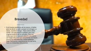 Brevedad
• Es el manjar predilecto de los jueces, si hablas
poco te darán la razón aunque no la tengas y a
veces, cuando la tengas. Toda oratoria debe
contar con esta excelsa cualidad, pero mas
singularmente la de los estrados. Esto nos
indica que no es necesario aburrir a los jueces
con largos discursos que únicamente nos hacen
incurrir en redundancias y hasta podemos
llegar fácilmente a equivocarnos, lo cual seria
fatal en el desenlace del proceso.
 