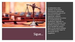 Sigue…
• La diafanidad o bien
claridad, se encuentra
íntimamente relacionada
con la brevedad, pues al ser
concisos en nuestra
exposición, estamos
diciendo lo preciso sin entrar
en complicaciones de
vocabulario, logrando no
solo extraer el discurso, sino
también proyectar a través
de la claridad de nuestro
decir, el mas exacto enfoque
de la defensa para lograr la
persuasión de los
juzgadores.
 