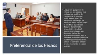 Preferencial de los Hechos
• Lo que hay que poner de
relieve son los casos de viva
realidad, de pasión o de
convivencia, la solución
jurídica viene sola y de
parquedad de dialogo. La
narración de los hechos viene
a constituir la parte del
discurso denominado
proposición , siendo el
momento preciso en que
debemos vivificar los
acontecimientos con toda la
fuerza de la dramatización que
puede exigírsele al novelista
en que se convierte en este
preciso momento, el orador
forense.
 
