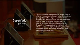 Desenfado
Cortes
• Este es el respeto mas escrupuloso para el litigante
adverso y para su patrocinado. Hasta el instante en
que la justicia ordene dejar de guardárselo. Es
imperdonable la mortificación al que esta enfrente,
solo por el hecho de estar enfrente, pero es
cobarde deserción del deber el abstenerse de
descubrir un vicio y de atacarle, ocultando así
extremos precisos a la propia defensa, por rendirse
a contemplaciones de respeto, de amistad o de
otra delicadeza semejante.
 