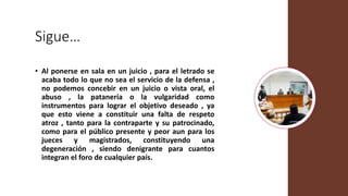 Sigue…
• Al ponerse en sala en un juicio , para el letrado se
acaba todo lo que no sea el servicio de la defensa ,
no podemos concebir en un juicio o vista oral, el
abuso , la patanería o la vulgaridad como
instrumentos para lograr el objetivo deseado , ya
que esto viene a constituir una falta de respeto
atroz , tanto para la contraparte y su patrocinado,
como para el público presente y peor aun para los
jueces y magistrados, constituyendo una
degeneración , siendo denigrante para cuantos
integran el foro de cualquier país.
 