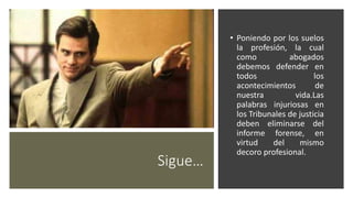 Sigue…
• Poniendo por los suelos
la profesión, la cual
como abogados
debemos defender en
todos los
acontecimientos de
nuestra vida.Las
palabras injuriosas en
los Tribunales de justicia
deben eliminarse del
informe forense, en
virtud del mismo
decoro profesional.
 