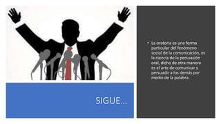 SIGUE…
• La oratoria es una forma
particular del fenómeno
social de la comunicación, es
la ciencia de la persuasión
oral, dicho de otra manera
es el arte de comunicar y
persuadir a los demás por
medio de la palabra.
 