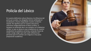 Policía del Léxico
En nuestra deficiente cultura literaria y la influencia del
juicio por jurados, los abogados hemos avillanado el
vocabulario y hemos degradado nuestra condición
mental. No significa que en nuestra elocuencia
utilicemos exageradamente el léxico jurídico, ni
tampoco se pretende decir con estoque no lo debamos
utilizar. Lo que se desea es que empleemos en nuestro
vocabulario las palabras correctas, evitando frases de
moda o jerga vulgar que solo suele utilizarse por
personas que no cuentan con ninguna o muy poca
preparación académica.
 