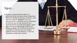 Sigue…
• Al pasar al razonamiento jurídico y la
aplicación de las normas jurídicas respectivas,
debemos cambiar las técnicas utilizadas , pues
aquí nos estamos dirigiendo, no a una
persona común y corriente, sino al profesional
del derecho que en este momento esta
desempeñando la función del juzgador, quien
debe conocer la terminología jurídica que
debemos utilizar. “en el informe forense hay
necesidad, en ciertos casos, de emplear
palabras técnicas o facultativas, es decir las
inherentes a cada arte o ciencia.
 