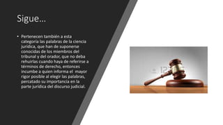 Sigue…
• Pertenecen también a esta
categoría las palabras de la ciencia
jurídica, que han de suponerse
conocidas de los miembros del
tribunal y del orador, que no deba
rehuirlas cuando haya de referirse a
términos de derecho, entonces
incumbe a quien informa el mayor
rigor posible al elegir las palabras,
percatado su importancia en la
parte jurídica del discurso judicial.
 