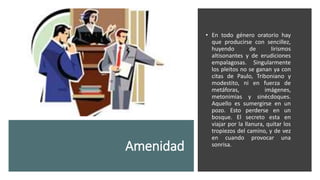 Amenidad
• En todo género oratorio hay
que producirse con sencillez,
huyendo de lirismos
altisonantes y de erudiciones
empalagosas. Singularmente
los pleitos no se ganan ya con
citas de Paulo, Triboniano y
modestito, ni en fuerza de
metáforas, imágenes,
metonimias y sinécdoques.
Aquello es sumergirse en un
pozo. Esto perderse en un
bosque. El secreto esta en
viajar por la llanura, quitar los
tropiezos del camino, y de vez
en cuando provocar una
sonrisa.
 
