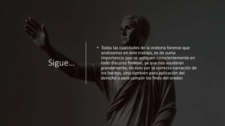 Sigue…
• Todas las cualidades de la oratoria forense que
analizamos en este trabajo, es de suma
importancia que se apliquen conscientemente en
todo discurso forense, ya que nos ayudaran
grandemente, no solo por la correcta narración de
los hechos, sino también para aplicación del
derecho y para cumplir los fines del orador.
 