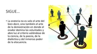 SIGUE…
• La oratoria no es solo el arte del
bien decir, sino también el arte
de la demostración en donde el
orador domina las voluntades y
abre luz al criterio valiéndose de
la ciencia, de la poesía, de la
dialéctica y del inmenso poder
de la elocuencia.
 