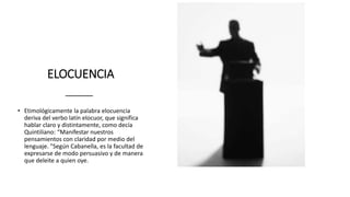 ELOCUENCIA
• Etimológicamente la palabra elocuencia
deriva del verbo latín elocuor, que significa
hablar claro y distintamente, como decía
Quintiliano: “Manifestar nuestros
pensamientos con claridad por medio del
lenguaje. "Según Cabanella, es la facultad de
expresarse de modo persuasivo y de manera
que deleite a quien oye.
 