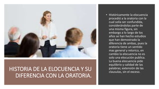 HISTORIA DE LA ELOCUENCIA Y SU
DIFERENCIA CON LA ORATORIA.
• Históricamente la elocuencia
procedió a la oratoria con la
cual solía ser confundida,
considerándolas parte de
una misma figura, sin
embargo a lo largo de los
años se han hecho estudios
que han demostrado la
diferencia de ambas, pues la
oratoria tiene un sentido
mas general y retorico, en
cambio la elocuencia no es
solo una elocución publica.
La buena elocuencia pide
equilibrio y calidad de las
palabras; extensión de las
clausulas, sin el exceso.
 