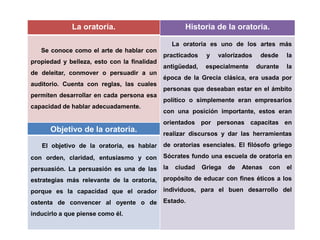 La oratoria.
Se conoce como el arte de hablar con
propiedad y belleza, esto con la finalidad
de deleitar, conmover o persuadir a un
auditorio. Cuenta con reglas, las cuales
permiten desarrollar en cada persona esa
capacidad de hablar adecuadamente.
Objetivo de la oratoria.
El objetivo de la oratoria, es hablar
con orden, claridad, entusiasmo y con
persuasión. La persuasión es una de las
estrategias más relevante de la oratoria,
porque es la capacidad que el orador
ostenta de convencer al oyente o de
inducirlo a que piense como él.
Historia de la oratoria.
La oratoria es uno de los artes más
practicados y valorizados desde la
antigüedad, especialmente durante la
época de la Grecia clásica, era usada por
personas que deseaban estar en el ámbito
político o simplemente eran empresarios
con una posición importante, estos eran
orientados por personas capacitas en
realizar discursos y dar las herramientas
de oratorias esenciales. El filósofo griego
Sócrates fundo una escuela de oratoria en
la ciudad Griega de Atenas con el
propósito de educar con fines éticos a los
individuos, para el buen desarrollo del
Estado.
 