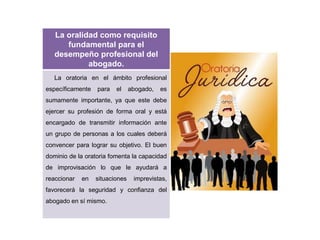 La oralidad como requisito
fundamental para el
desempeño profesional del
abogado.
La oratoria en el ámbito profesional
específicamente para el abogado, es
sumamente importante, ya que este debe
ejercer su profesión de forma oral y está
encargado de transmitir información ante
un grupo de personas a los cuales deberá
convencer para lograr su objetivo. El buen
dominio de la oratoria fomenta la capacidad
de improvisación lo que le ayudará a
reaccionar en situaciones imprevistas,
favorecerá la seguridad y confianza del
abogado en sí mismo.
 