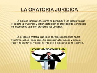 LA ORATORIA JURIDICA
La oratoria jurídica tiene como fin persuadir a los jueces y exige
el decoro la prudencia y saber acorde con la gravedad de la instancia
se recomienda usar con prudencia los vocablos.
Es el tipo de oratoria, que tiene por objeto específico hacer
triunfar la justicia tiene como fin persuadir a los jueces y exige el
decoro la prudencia y saber acorde con la gravedad de la instancia.
 