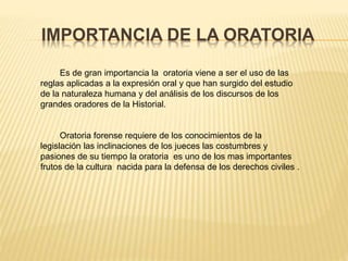 IMPORTANCIA DE LA ORATORIA
Es de gran importancia la oratoria viene a ser el uso de las
reglas aplicadas a la expresión oral y que han surgido del estudio
de la naturaleza humana y del análisis de los discursos de los
grandes oradores de la Historial.
Oratoria forense requiere de los conocimientos de la
legislación las inclinaciones de los jueces las costumbres y
pasiones de su tiempo la oratoria es uno de los mas importantes
frutos de la cultura nacida para la defensa de los derechos civiles .
 