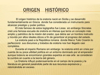 ORIGEN HISTÓRICO
El origen histórico de la oratoria nació en Sicilia y se desarrolló
fundamentalmente en Grecia donde fue considerada un instrumento para
alcanzar prestigio y poder político.
El más famoso de estos logógrafos fue Lisias sin embargo Sócrates
creó una famosa escuela de oratoria en Atenas que tenía un concepto más
amplio y patriótico de la misión del orador, que debía ser un hombre instruido
y movido por altos ideales éticos a fin de garantizar el progreso del estado.
La oratoria pasó a la República romana donde Marco Tulio Cicerón lo
perfeccionó sus discursos y tratados de oratoria nos han llegado casi
completos.
Durante el imperio Romano sin embargo la oratoria entró en crisis por
cuenta de su poca utilidad política en un entorno dominado por el emperador
aunque todavía se encontraron grandes expertos en ese arte se consideran
la cumbre en cuanto a la teoría del género.
La Oratoria influyó poderosamente en el campo de la poesía y la
literatura en general pasándole parte de sus recursos expresivos y
retoricándola en exceso.
 