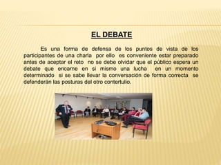 EL DEBATE
Es una forma de defensa de los puntos de vista de los
participantes de una charla por ello es conveniente estar preparado
antes de aceptar el reto no se debe olvidar que el público espera un
debate que encarne en si mismo una lucha en un momento
determinado si se sabe llevar la conversación de forma correcta se
defenderán las posturas del otro contertulio.
 