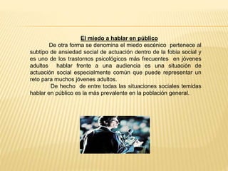 El miedo a hablar en público
De otra forma se denomina el miedo escénico pertenece al
subtipo de ansiedad social de actuación dentro de la fobia social y
es uno de los trastornos psicológicos más frecuentes en jóvenes
adultos hablar frente a una audiencia es una situación de
actuación social especialmente común que puede representar un
reto para muchos jóvenes adultos.
De hecho de entre todas las situaciones sociales temidas
hablar en público es la más prevalente en la población general.
 