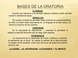 BASES DE LA ORATORIA
CLARIDAD
Cuando nos referimos a la claridad estamos tratando sobre claridad
mental o claridad de ideas.
SENCILLEZ
En nuestro contexto la sencillez alude al factor de comprensibilidad
es decir el orador debe expresarse en un lenguaje en el que todos o al
menos la mayoría de los oyentes.
CONCISION
Es la capacidad de seleccionar y expresar lo prioritario lo
valioso lo esencial del tema que se elige para exponer.
COHERENCIA
La coherencia es la capacidad de iniciar continuar y culminar
la exposición de un tema sin perder el sentido de la idea principal
ni romper el hilo temático entre otros términos de beses de oratoria
como lo son :
La FLUIDEZ -LA NATURALIDAD –LA ELEGANCIA Y EL IMPACTO
 