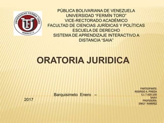 PARTICIPANTE:
RODRIGO A. PINEDA
C.I. 7.420.150
SAIA-I
PROFESORA:
EMILY RAMIREZ
ORATORIA JURIDICA
PÚBLICA BOLIVARIANA DE VENEZUELA
UNIVERSIDAD “FERMÍN TORO”
VICE-RECTORADO ACADÉMICO
FACULTAD DE CIENCIAS JURÍDICAS Y POLÍTICAS
ESCUELA DE DERECHO
SISTEMA DE APRENDIZAJE INTERACTIVO A
DISTANCIA “SAIA”
Barquisimeto Enero –
2017
 