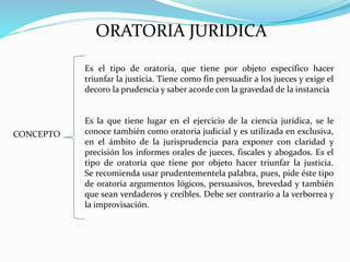 ORATORIA JURIDICA
CONCEPTO
Es el tipo de oratoria, que tiene por objeto específico hacer
triunfar la justicia. Tiene como fin persuadir a los jueces y exige el
decoro la prudencia y saber acorde con la gravedad de la instancia
Es la que tiene lugar en el ejercicio de la ciencia jurídica, se le
conoce también como oratoria judicial y es utilizada en exclusiva,
en el ámbito de la jurisprudencia para exponer con claridad y
precisión los informes orales de jueces, fiscales y abogados. Es el
tipo de oratoria que tiene por objeto hacer triunfar la justicia.
Se recomienda usar prudentementela palabra, pues, pide éste tipo
de oratoria argumentos lógicos, persuasivos, brevedad y también
que sean verdaderos y creíbles. Debe ser contrario a la verborrea y
la improvisación.
 