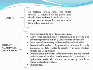 OBJETO
La oratoria jurídica tiene por objeto
mostrar la voluntad de los jueces para
decidir si un hecho se ha realizado o no, si
una persona es culpable o no, o si se le
hade aplicar una sanción.
DOTES Y
CUALIDADES
DEL ORADOR
• Su presencia debe de ser la más adecuada.
• Debe tener conocimiento y credibilidad es por ello que
debe escoger temas por los cuales se sienta convencido.
• Debe tener dinamismo y utilizar medios audiovisuales.
• Comunicación verbal: el lenguaje debe estar acorde con la
audiencia, se debe cuidar la dicción y se debe mostrar
respeto por las opiniones.
• Comunicación no verbal: debe tenerse una actitud mental
positiva que el orador pueda transmitir entusiasmo y
optimismo, variar el volumen de la voz y establecer
contacto visual entre otros.
• Puntualidad.
 
