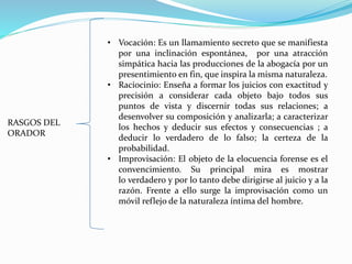 RASGOS DEL
ORADOR
• Vocación: Es un llamamiento secreto que se manifiesta
por una inclinación espontánea, por una atracción
simpática hacia las producciones de la abogacía por un
presentimiento en fin, que inspira la misma naturaleza.
• Raciocinio: Enseña a formar los juicios con exactitud y
precisión a considerar cada objeto bajo todos sus
puntos de vista y discernir todas sus relaciones; a
desenvolver su composición y analizarla; a caracterizar
los hechos y deducir sus efectos y consecuencias ; a
deducir lo verdadero de lo falso; la certeza de la
probabilidad.
• Improvisación: El objeto de la elocuencia forense es el
convencimiento. Su principal mira es mostrar
lo verdadero y por lo tanto debe dirigirse al juicio y a la
razón. Frente a ello surge la improvisación como un
móvil reflejo de la naturaleza íntima del hombre.
 