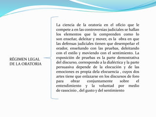 RÉGIMEN LEGAL
DE LA ORATORIA
La ciencia de la oratoria en el oficio que le
compete a en las controversias judiciales se hallan
los elementos que la comprenden como lo
son enseñar, deleitar y mover, es la obra en que
las defensas judiciales tienen que desempeñar el
orador, enseñando con las pruebas, deleitando
con el estilo y moviendo con el sentimiento. La
exposición de pruebas es la parte demostrativa
del discurso, corresponde a la dialéctica y la parte
persuasiva depende de la elocución y de las
emociones es propia dela elocuencia , cuyos dos
artes tiene que enlazarse en los discursos de foro
para obrar conjuntamente sobre el
entendimiento y la voluntad por medio
de rasocinio , del gusto y del sentimiento
 