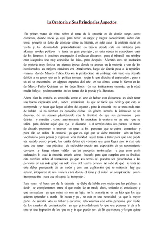 La Oratoria y Sus Principales Aspectos
En primer punto de vista sobre el tema de la oratoria es de donde surge, como
comienza, donde nació ya que para tener un mejor y mayor conocimiento sobre este
tema; primero se debe de conocer sobre su historia, en este caso la oratoria nació en
Sicilia y fue desarrollada primordialmente en Grecia donde esta era utilizada para
alcanzar niveles políticos y tener un gran prestigio , en esta época se conocieron unos
de los famosos b oradores encargados d redactar discursos para el tribunal sus nombre
eran lolografos uno muy conocido fue lisias, pero después Sócrates creo un institucion
de oratoria muy famosa en ateneas época donde se avanza en la oratoria y uno de los
considerados los mejores oradores era Demóstenes, luego de Grecia pasa a la republica
romana donde Marcos Tulios Ciccion lo perfecciono sin embargo esta tuvo una decaída
debido a su poco uso en la política romana según lo que dictaba el emperador , pero a
un así se encontraba en algunos expertos del arte en sus obras como lo fueron en las
de Marco Fabio Quintana en los doce libros de sus instituciones oratoria; en la edad
media influyo poderosamente en los temas de la poesía y la literatura.
Ahora bien la oratoria es conocida como el arte de hablar con elocuencia, es decir tener
una buena expresión oral , saber comunicar lo que se tiene que decir y que esto se
comprenda y hasta que llegue al alma del oyente , pero la oratoria no se trata nada mas
de hablar si no también es conocida como un género literario, la formación de un
discurso, de un sermón planteándolo con la finalidad de que sea persuasivo para
deleitar y enseñar ; como anteriormente lo mencione la oratoria es un arte que se
utiliza para deleitar aquel que oye el discurso o el sermón estos dos puntos se tratan
de discutir, proponer o insertar un tema a los personas que se quiera comunicar y
para ello de utiliza la oratoria ya que es algo que se debe transmitir con un buen
vocabulario para pensar y expresar con claridad aquel tema a tratar para que este pueda
ser sentido como propio, los cuales deben de contener una gran lógica por lo cual este
tiene que tener una práctica de raciocinio exacto una exposición de un razonamiento
correcto y forma miento valido en los procesos intelectuales y que estos estén
ordenados lo cual la oratoria enseña cómo hacerlo para que cumplan con su finalidad
esta también utiliza al hermeutica ya que los temas no pueden ser presentados a las
personas de un solo golpe un solo tema del vual la persona no sabe de qué se trata no
este deber presentarlo de un modo y con una explicación que se entienda hay que
aclarar, interpretar de una manera clara donde el tema y el autor se complemente con la
interpretación para que el sujeto la interprete .
Para tener el buen uso de la oratoria se debe de hablar con orden que las palabras a
decir se complementen entre sí que estén de un modo claro, teniendo el entusiasmo y
que persuadan ya que estas no son un lujo, no la oratoria no es un lujo que los que
quieran aprender a usarla lo hacen y ya , no esta es una necesidad ya que la mayor
parte de nuestra vida es hablar o escuchar, relacionarnos con otras personas por medio
de los canales de comunicación ya que primordialmente lo que una persona le da a la
otra es una impresión de los que es y lo que puede ser de lo que conoce y lo que quiere
 