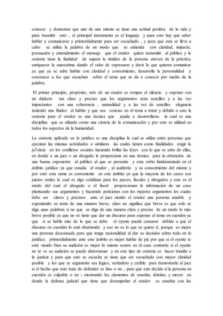 conocer y demostrar que uno de uno mismo se tiene una actitud positiva de la vida y
para trasmitir esto , el principal instrumento es el lenguaje y para esto hay que saber
hablar y comunicarse y primordialmente para ser escuchado , y para que esta se lleve a
cabo se utiliza la palabra de un modo que se entienda con claridad, impacto,
persuasión y entendimiento el mensaje que el orador quiere transmitir al público y la
oratoria tiene la finalidad de supera la timidez de la persona atreves de la práctica,
enriquecer la autoestima dando el valor de expresarse y decir lo que quieren comunicar
ya que ya se sabe hablar con claridad y conocimiento, desarrolla la personalidad y
convencer a los que escuchan sobre el tema que se da a conocer por medio de la
palabra.
El primer principio, propósito, reto de un orador es romper el silencio y exponer con
un dialecto tan claro y preciso que los argumentos sean sencillos y a las vez
impactantes con una coherencia , naturalidad y a las vez de sencillez elegancia
teniendo una fluidez al hablar y que sea conciso en el tema a tratar y debido a esto la
oratoria para el orador es una técnica que ayuda a desarrollarse la cual es una
disciplina que es afinada como una ciencia de la comunicación y por esto es utilizad en
todos los aspectos de la humanidad.
La oratoria aplicada en lo jurídico es una disciplina la cual se utiliza entre personas que
ejecutan las mismas actividades o similares las cuales tienen como finalidades exigir la
ju7sticia en los conflictos sociales haciendo brillar las leyes con lo que se sabe de ellas,
en donde a un juez o un abogado le proporciona en una técnica para la obtención de
una buena exposición al público al que se presenta y esta es6ta fundamentada en el
ámbito jurídico ya que estudia al orador , al auditorio y su conocimiento del mismo y
por esto esta rama es conveniente en este ámbito ya que la mayoría de los casos son
juicios orales lo cual es algo cotidiano para los jueces, fiscales y abogados y este es el
modo del cual el abogado o el fiscal proporcionan la información de un caso
planteando sus argumentos y haciendo peticiones con los mejores argumentos los cuales
debe ser claros y precisos ante el juez siendo el orador una persona amable y
exponiendo su tema de una manera breve, claro no significa que breve es que solo se
diga unas palabras si no que se diga de una manera clara y precisa de un modo lo más
breve posible ya que no se tiene que dar un discurso para exponer el tema en cuestión ya
que si se habla más de lo que se debe el oyente puede cansarse debido a que el
discurso en cuestión lo está aburriendo y eso no es lo que se quiere d, porque es mejor
una persona descansada para que tenga racionalidad al dar su decisión sobre todo en lo
jurídico; primordialmente ante este ámbito es mejor hablar de pie por que si el oyente te
está viendo bien su audición es mejor lo mismo ocurre en el caso contrario si el oyente
no te ve su audición se puede distorsionar y en este tipo de oratoria es hacer triunfar a
la justicia y para que esto se escucha se tiene que ser escuchado con mayor claridad
posible y los que se argumente sea lógico, verdadero y creíble para demostrarle al juez
si el hecho que este trata de defender se hiso o no , para que este decida si la persona en
cuestión es culpable o no ; mostrando los elementos de enseñar, deleitar, y mover en
donde la defensa judicial que tiene que desempeñar el orador es enseñar con las
 