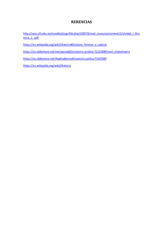 RERENCIAS
http://saia.uft.edu.ve/moodle/pluginfile.php/129273/mod_resource/content/1/Unidad_I_Ora
toria_1_.pdf
https://es.wikipedia.org/wiki/Oratoria#Oratoria_forense_o_judicial
https://es.slideshare.net/mariajoselg55/oratoria-juridica-71123208?next_slideshow=1
https://es.slideshare.net/AnglicaBarros4/oratoria-jurdica-71107209
https://es.wikipedia.org/wiki/Oratoria
 