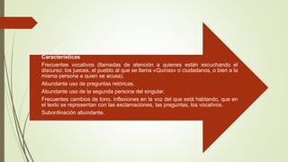 Características
Frecuentes vocativos (llamadas de atención a quienes están escuchando el
discurso: los jueces, el pueblo al que se llama «Quirias» o ciudadanos, o bien a la
misma persona a quien se acusa).
Abundante uso de preguntas retóricas.
Abundante uso de la segunda persona del singular.
Frecuentes cambios de tono, inflexiones en la voz del que está hablando, que en
el texto se representan con las exclamaciones, las preguntas, los vocativos.
Subordinación abundante.
 